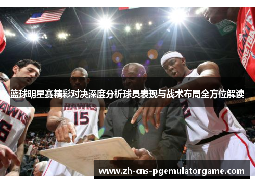 篮球明星赛精彩对决深度分析球员表现与战术布局全方位解读 篮球明星赛精彩对决深度分析球员表现与战术布局全方位解读