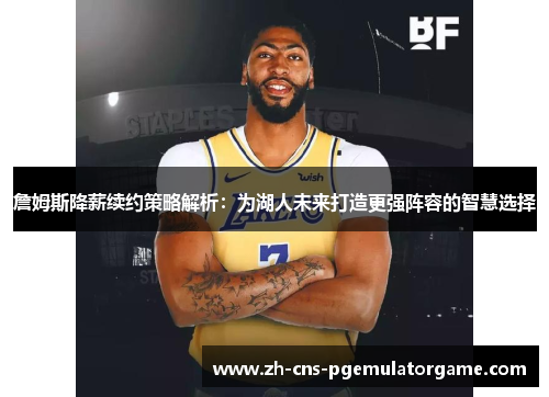 詹姆斯降薪续约策略解析：为湖人未来打造更强阵容的智慧选择