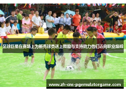 足球巨星在赛场上为新秀球员送上鼓励与支持助力他们迈向职业巅峰