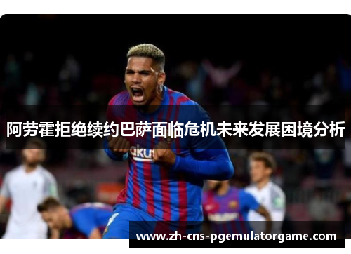 阿劳霍拒绝续约巴萨面临危机未来发展困境分析
