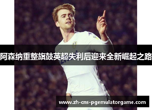 阿森纳重整旗鼓英超失利后迎来全新崛起之路