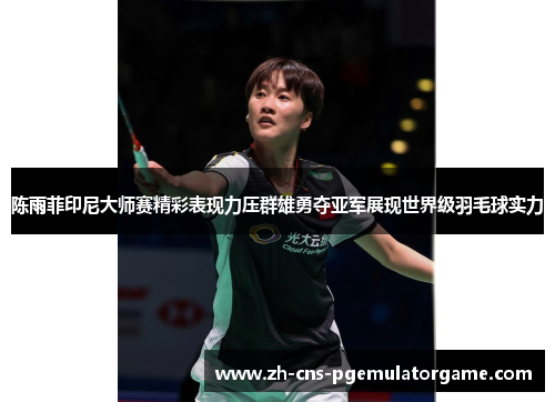 陈雨菲印尼大师赛精彩表现力压群雄勇夺亚军展现世界级羽毛球实力