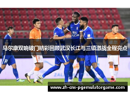 马尔康双响破门精彩回顾武汉长江与三镇激战全程亮点